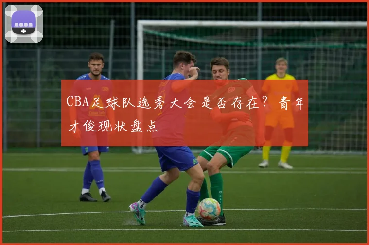 CBA足球队选秀大会是否存在？青年才俊现状盘点