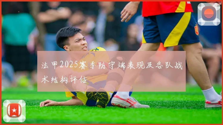 法甲2025赛季防守端表现及各队战术结构评估