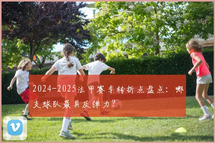 2024-2025法甲赛季转折点盘点：哪支球队最具反弹力？