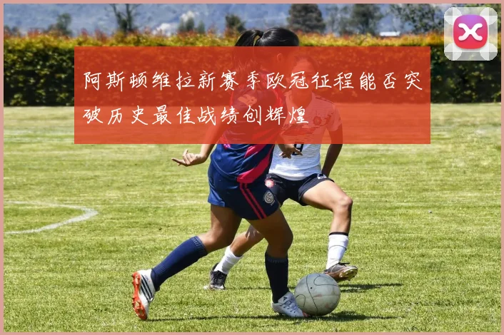 阿斯顿维拉新赛季欧冠征程能否突破历史最佳战绩创辉煌